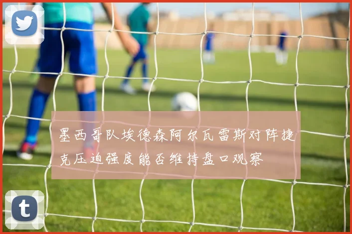 墨西哥队埃德森阿尔瓦雷斯对阵捷克压迫强度能否维持盘口观察