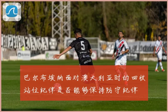 巴尔布埃纳面对澳大利亚时的回收站位纪律是否能够保持防守纪律