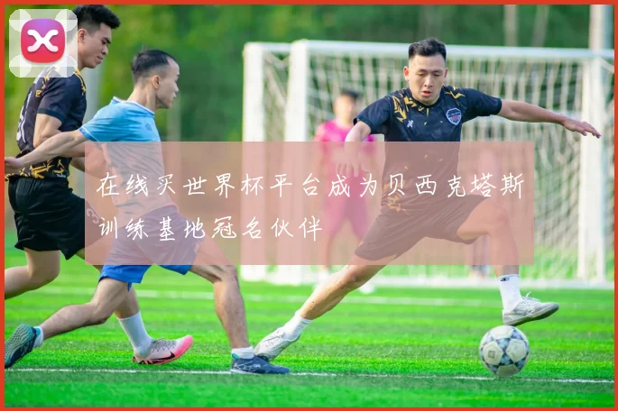 在线买世界杯平台成为贝西克塔斯训练基地冠名伙伴