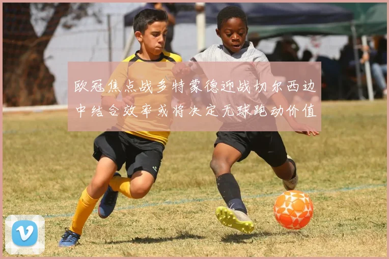 欧冠焦点战多特蒙德迎战切尔西边中结合效率或将决定无球跑动价值