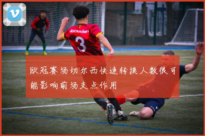 欧冠赛场切尔西快速转换人数很可能影响前场支点作用