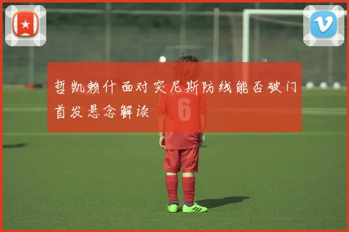 哲凯赖什面对突尼斯防线能否破门首发悬念解读