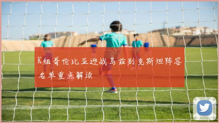 K组哥伦比亚迎战乌兹别克斯坦阵容名单重点解读