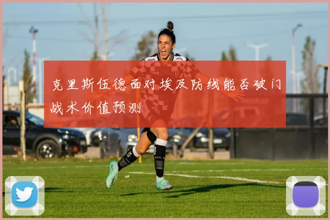 克里斯伍德面对埃及防线能否破门战术价值预测